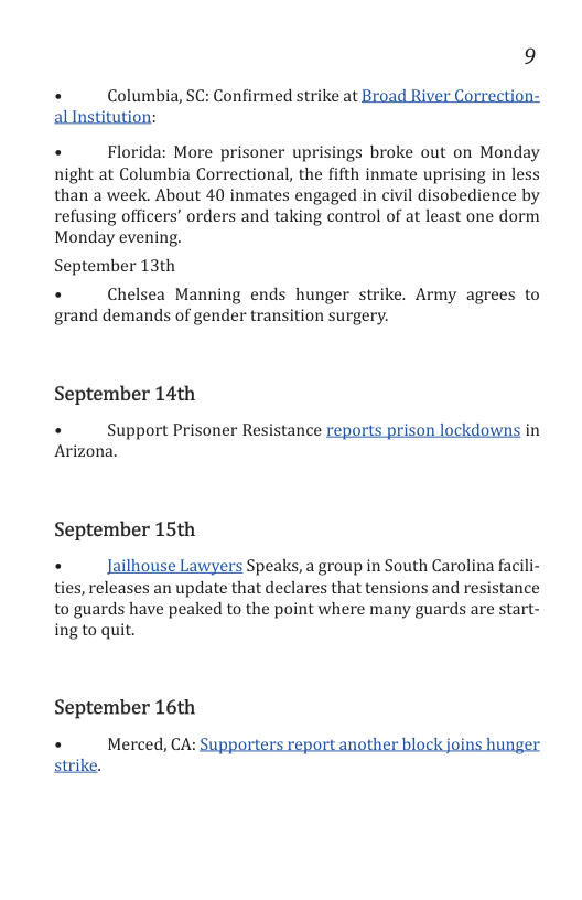 9  . Columbia, SC: Confirmed strike at Broad River Correction- alInstitution:  +  Florida: More prisoner uprisings broke out on Monday night at Columbia Correctional, the fifth inmate uprising in less than a week. About 40 inmates engaged in civil disobedience by refusing officers’ orders and taking control of at least one dorm Monday evening.  September 13th  +  Chelsea Manning ends hunger strike. Army agrees to grand demands of gender transition surgery.  September 14th  «  Support Prisoner Resistance reports prison lockdowns in Arizona.  September 15th  . ailhouse Lawyers Speaks, a group in South Carolina facili- ties, releases an update that declares that tensions and resistance to guards have peaked to the point where many guards are start- ing to quit.  September 16th  . Merced, CA: Supporters report another block joins hunger strike. 